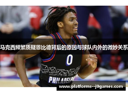 马克西频繁质疑恩比德背后的原因与球队内外的微妙关系
