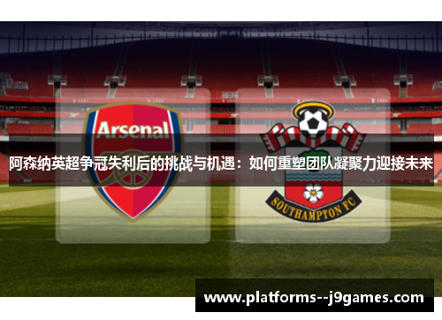 阿森纳英超争冠失利后的挑战与机遇:如何重塑团队凝聚力迎接未来 阿森纳英超争冠失利后的挑战与机遇:如何重塑团队凝聚力迎接未来