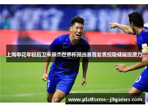 上海申花年轻后卫朱辰杰世界杯预选赛首发表现稳健展现潜力 上海申花年轻后卫朱辰杰世界杯预选赛首发表现稳健展现潜力