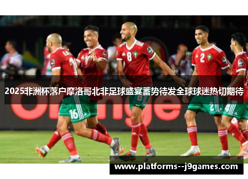 2025非洲杯落户摩洛哥北非足球盛宴蓄势待发全球球迷热切期待