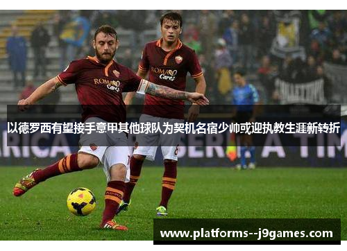 以德罗西有望接手意甲其他球队为契机名宿少帅或迎执教生涯新转折