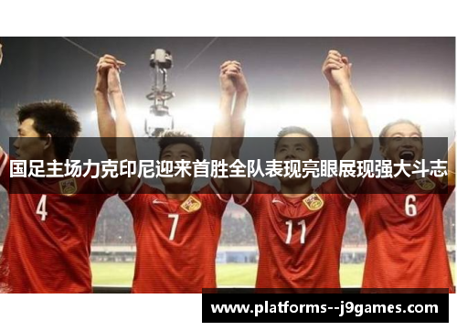 国足主场力克印尼迎来首胜全队表现亮眼展现强大斗志